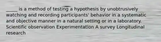 _____ is a method of testing a hypothesis by unobtrusively watching and recording participants' behavior in a systematic and objective manner in a natural setting or in a laboratory. Scientific observation Experimentation A survey Longitudinal research