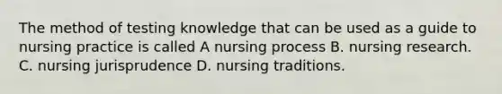 The method of testing knowledge that can be used as a guide to nursing practice is called A nursing process B. nursing research. C. nursing jurisprudence D. nursing traditions.