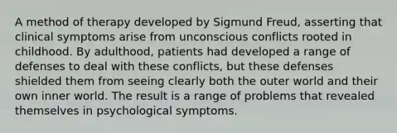 A method of therapy developed by Sigmund Freud, asserting that clinical symptoms arise from unconscious conflicts rooted in childhood. By adulthood, patients had developed a range of defenses to deal with these conflicts, but these defenses shielded them from seeing clearly both the outer world and their own inner world. The result is a range of problems that revealed themselves in psychological symptoms.