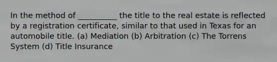 In the method of __________ the title to the real estate is reflected by a registration certificate, similar to that used in Texas for an automobile title. (a) Mediation (b) Arbitration (c) The Torrens System (d) Title Insurance