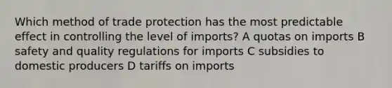 Which method of trade protection has the most predictable effect in controlling the level of imports? A quotas on imports B safety and quality regulations for imports C subsidies to domestic producers D tariffs on imports