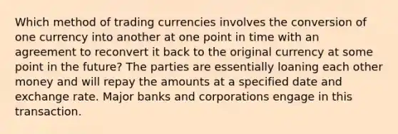 Which method of trading currencies involves the conversion of one currency into another at one point in time with an agreement to reconvert it back to the original currency at some point in the future? The parties are essentially loaning each other money and will repay the amounts at a specified date and exchange rate. Major banks and corporations engage in this transaction.