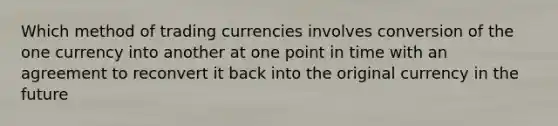 Which method of trading currencies involves conversion of the one currency into another at one point in time with an agreement to reconvert it back into the original currency in the future