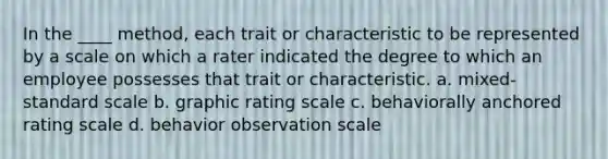 In the ____ method, each trait or characteristic to be represented by a scale on which a rater indicated the degree to which an employee possesses that trait or characteristic. a. mixed-standard scale b. graphic rating scale c. behaviorally anchored rating scale d. behavior observation scale