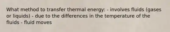 What method to transfer thermal energy: - involves fluids (gases or liquids) - due to the differences in the temperature of the fluids - fluid moves