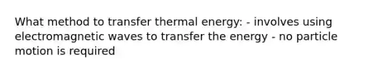 What method to transfer thermal energy: - involves using electromagnetic waves to transfer the energy - no particle motion is required