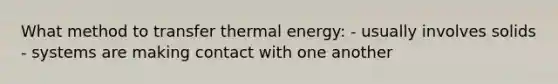 What method to transfer thermal energy: - usually involves solids - systems are making contact with one another