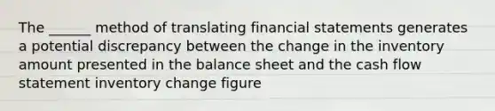 The ______ method of translating financial statements generates a potential discrepancy between the change in the inventory amount presented in the balance sheet and the cash flow statement inventory change figure