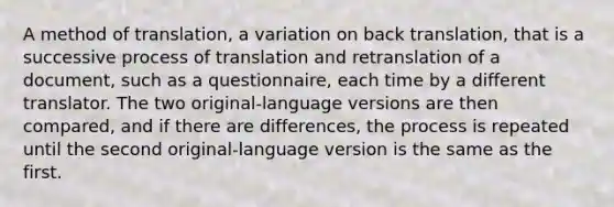 A method of translation, a variation on back translation, that is a successive process of translation and retranslation of a document, such as a questionnaire, each time by a different translator. The two original-language versions are then compared, and if there are differences, the process is repeated until the second original-language version is the same as the first.