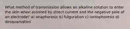 What method of transmission allows an alkaline solution to enter the skin when assisted by direct current and the negative pole of an electrode? a) anaphoresis b) fulguration c) iontophoresis d) desquamation