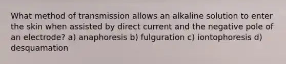 What method of transmission allows an alkaline solution to enter the skin when assisted by direct current and the negative pole of an electrode? a) anaphoresis b) fulguration c) iontophoresis d) desquamation