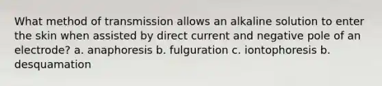 What method of transmission allows an alkaline solution to enter the skin when assisted by direct current and negative pole of an electrode? a. anaphoresis b. fulguration c. iontophoresis b. desquamation