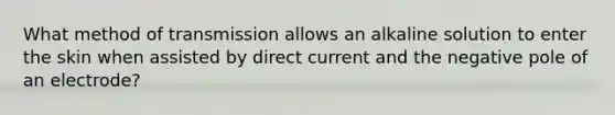 What method of transmission allows an alkaline solution to enter the skin when assisted by direct current and the negative pole of an electrode?