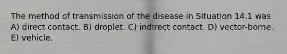 The method of transmission of the disease in Situation 14.1 was A) direct contact. B) droplet. C) indirect contact. D) vector-borne. E) vehicle.