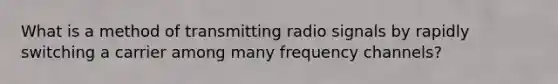 What is a method of transmitting radio signals by rapidly switching a carrier among many frequency channels?