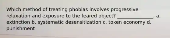 Which method of treating phobias involves progressive relaxation and exposure to the feared object? _______________. a. extinction b. systematic desensitization c. token economy d. punishment