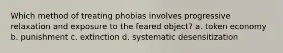 Which method of treating phobias involves progressive relaxation and exposure to the feared object? a. token economy b. punishment c. extinction d. systematic desensitization