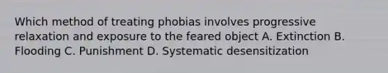 Which method of treating phobias involves progressive relaxation and exposure to the feared object A. Extinction B. Flooding C. Punishment D. Systematic desensitization