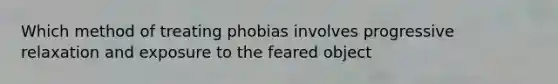 Which method of treating phobias involves progressive relaxation and exposure to the feared object