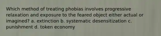 Which method of treating phobias involves progressive relaxation and exposure to the feared object either actual or imagined? a. extinction b. systematic desensitization c. punishment d. token economy