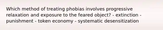 Which method of treating phobias involves progressive relaxation and exposure to the feared object? - extinction - punishment - token economy - systematic desensitization