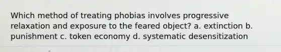 Which method of treating phobias involves progressive relaxation and exposure to the feared object? a. extinction b. punishment c. token economy d. systematic desensitization