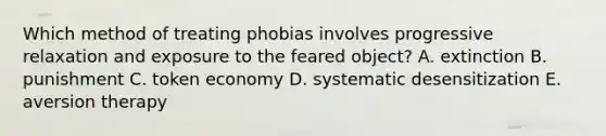 Which method of treating phobias involves progressive relaxation and exposure to the feared object? A. extinction B. punishment C. <a href='https://www.questionai.com/knowledge/kccyp9HFOH-token-economy' class='anchor-knowledge'>token economy</a> D. systematic desensitization E. <a href='https://www.questionai.com/knowledge/kMqL3p4r7g-aversion-therapy' class='anchor-knowledge'>aversion therapy</a>