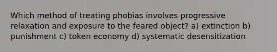 Which method of treating phobias involves progressive relaxation and exposure to the feared object? a) extinction b) punishment c) token economy d) systematic desensitization