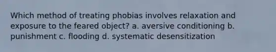 Which method of treating phobias involves relaxation and exposure to the feared object? a. aversive conditioning b. punishment c. flooding d. systematic desensitization