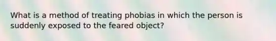 What is a method of treating phobias in which the person is suddenly exposed to the feared object?