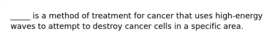 _____ is a method of treatment for cancer that uses high-energy waves to attempt to destroy cancer cells in a specific area.