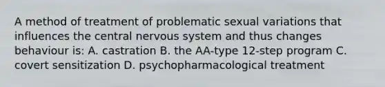 A method of treatment of problematic sexual variations that influences the central <a href='https://www.questionai.com/knowledge/kThdVqrsqy-nervous-system' class='anchor-knowledge'>nervous system</a> and thus changes behaviour is: A. castration B. the AA-type 12-step program C. covert sensitization D. psychopharmacological treatment