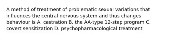 A method of treatment of problematic sexual variations that influences the central nervous system and thus changes behaviour is A. castration B. the AA-type 12-step program C. covert sensitization D. psychopharmacological treatment