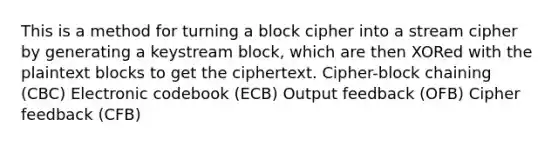 This is a method for turning a block cipher into a stream cipher by generating a keystream block, which are then XORed with the plaintext blocks to get the ciphertext. Cipher-block chaining (CBC) Electronic codebook (ECB) Output feedback (OFB) Cipher feedback (CFB)