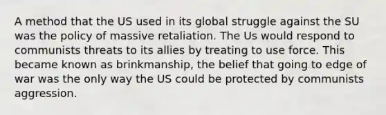 A method that the US used in its global struggle against the SU was the policy of massive retaliation. The Us would respond to communists threats to its allies by treating to use force. This became known as brinkmanship, the belief that going to edge of war was the only way the US could be protected by communists aggression.