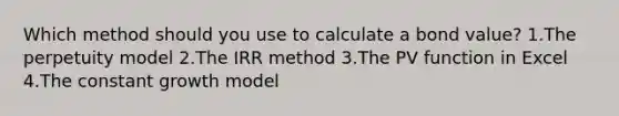 Which method should you use to calculate a bond value? 1.The perpetuity model 2.The IRR method 3.The PV function in Excel 4.The constant growth model