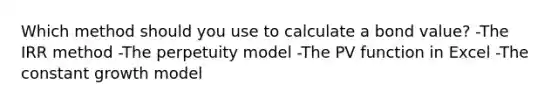 Which method should you use to calculate a bond value? -The IRR method -The perpetuity model -The PV function in Excel -The constant growth model