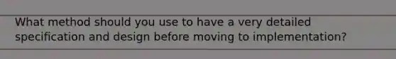 What method should you use to have a very detailed specification and design before moving to implementation?