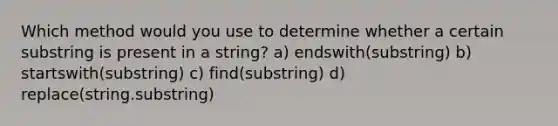 Which method would you use to determine whether a certain substring is present in a string? a) endswith(substring) b) startswith(substring) c) find(substring) d) replace(string.substring)