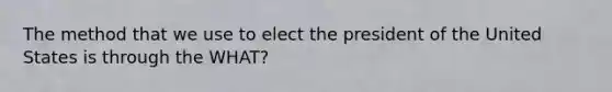 The method that we use to elect the president of the United States is through the WHAT?