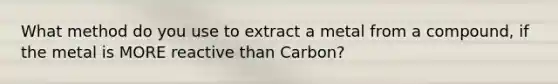 What method do you use to extract a metal from a compound, if the metal is MORE reactive than Carbon?