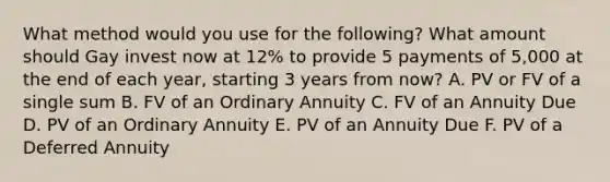 What method would you use for the following? What amount should Gay invest now at 12% to provide 5 payments of 5,000 at the end of each year, starting 3 years from now? A. PV or FV of a single sum B. FV of an Ordinary Annuity C. FV of an Annuity Due D. PV of an Ordinary Annuity E. PV of an Annuity Due F. PV of a Deferred Annuity