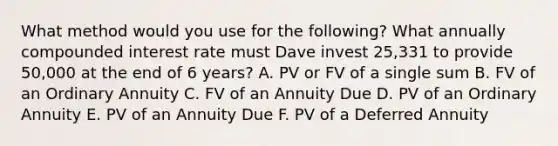 What method would you use for the following? What annually compounded interest rate must Dave invest 25,331 to provide 50,000 at the end of 6 years? A. PV or FV of a single sum B. FV of an Ordinary Annuity C. FV of an Annuity Due D. PV of an Ordinary Annuity E. PV of an Annuity Due F. PV of a Deferred Annuity