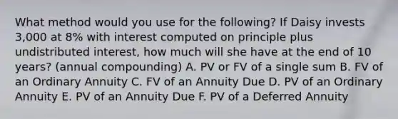 What method would you use for the following? If Daisy invests 3,000 at 8% with interest computed on principle plus undistributed interest, how much will she have at the end of 10 years? (annual compounding) A. PV or FV of a single sum B. FV of an Ordinary Annuity C. FV of an Annuity Due D. PV of an Ordinary Annuity E. PV of an Annuity Due F. PV of a Deferred Annuity