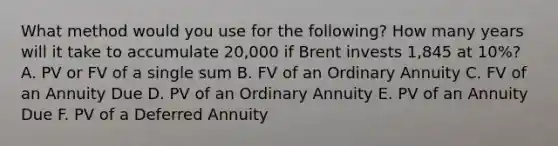 What method would you use for the following? How many years will it take to accumulate 20,000 if Brent invests 1,845 at 10%? A. PV or FV of a single sum B. FV of an Ordinary Annuity C. FV of an Annuity Due D. PV of an Ordinary Annuity E. PV of an Annuity Due F. PV of a Deferred Annuity