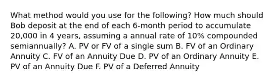 What method would you use for the following? How much should Bob deposit at the end of each 6-month period to accumulate 20,000 in 4 years, assuming a annual rate of 10% compounded semiannually? A. PV or FV of a single sum B. FV of an Ordinary Annuity C. FV of an Annuity Due D. PV of an Ordinary Annuity E. PV of an Annuity Due F. PV of a Deferred Annuity