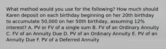 What method would you use for the following? How much should Karen deposit on each birthday beginning on her 20th birthday to accumulate 50,000 on her 50th birthday, assuming 12% interest? A. PV or FV of a single sum B. FV of an Ordinary Annuity C. FV of an Annuity Due D. PV of an Ordinary Annuity E. PV of an Annuity Due F. PV of a Deferred Annuity