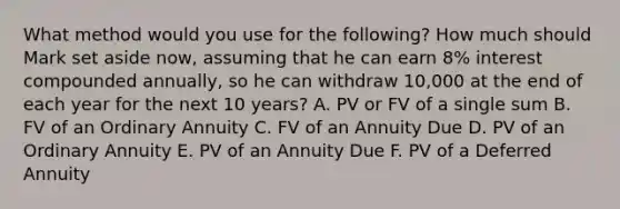 What method would you use for the following? How much should Mark set aside now, assuming that he can earn 8% interest compounded annually, so he can withdraw 10,000 at the end of each year for the next 10 years? A. PV or FV of a single sum B. FV of an Ordinary Annuity C. FV of an Annuity Due D. PV of an Ordinary Annuity E. PV of an Annuity Due F. PV of a Deferred Annuity