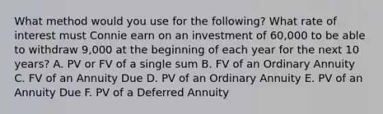 What method would you use for the following? What rate of interest must Connie earn on an investment of 60,000 to be able to withdraw 9,000 at the beginning of each year for the next 10 years? A. PV or FV of a single sum B. FV of an Ordinary Annuity C. FV of an Annuity Due D. PV of an Ordinary Annuity E. PV of an Annuity Due F. PV of a Deferred Annuity