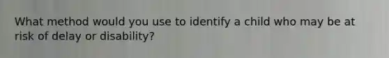 What method would you use to identify a child who may be at risk of delay or disability?